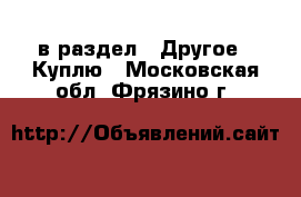  в раздел : Другое » Куплю . Московская обл.,Фрязино г.
